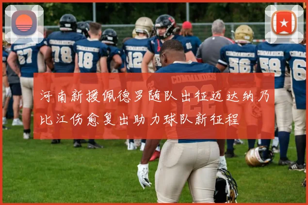 河南新援佩德罗随队出征迈达纳乃比江伤愈复出助力球队新征程
