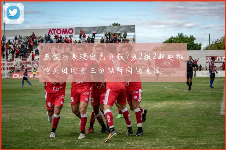 王俊杰表现出色贡献9分2板2断赵维伦关键时刻三分助阵同场竞技
