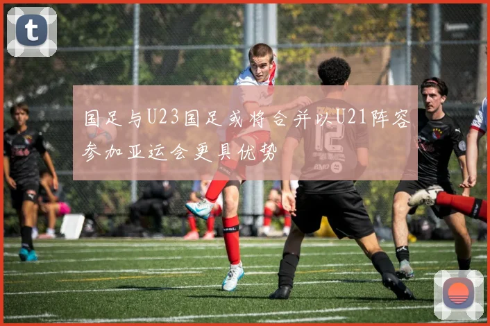 国足与U23国足或将合并以U21阵容参加亚运会更具优势