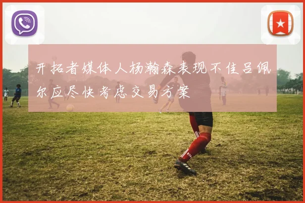 开拓者媒体人杨瀚森表现不佳吕佩尔应尽快考虑交易方案