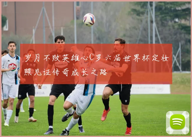 岁月不败英雄心C罗六届世界杯定妆照见证传奇成长之路