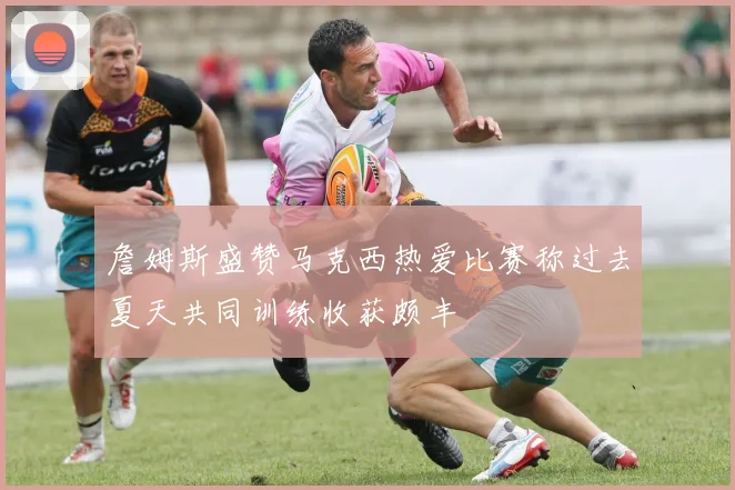 詹姆斯盛赞马克西热爱比赛称过去夏天共同训练收获颇丰