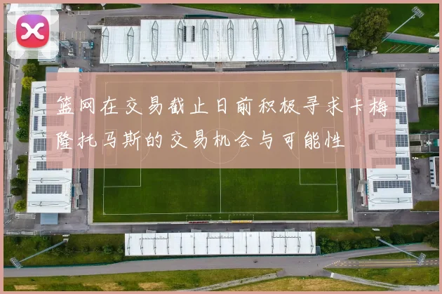 篮网在交易截止日前积极寻求卡梅隆托马斯的交易机会与可能性