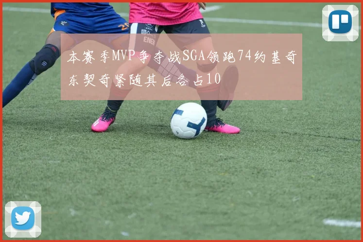 本赛季MVP争夺战SGA领跑74约基奇东契奇紧随其后各占10
