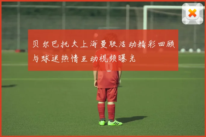 贝尔巴托夫上海曼联活动精彩回顾与球迷热情互动视频曝光