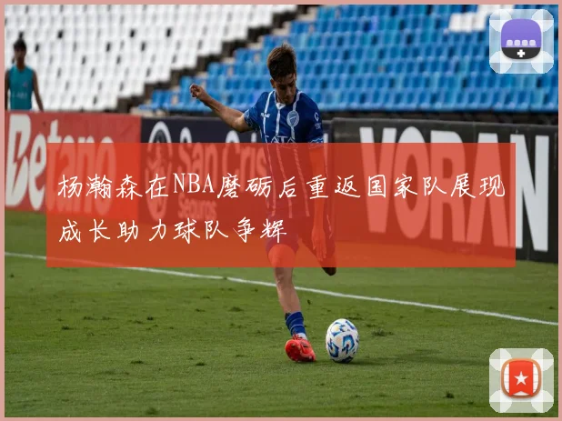 杨瀚森在NBA磨砺后重返国家队展现成长助力球队争辉