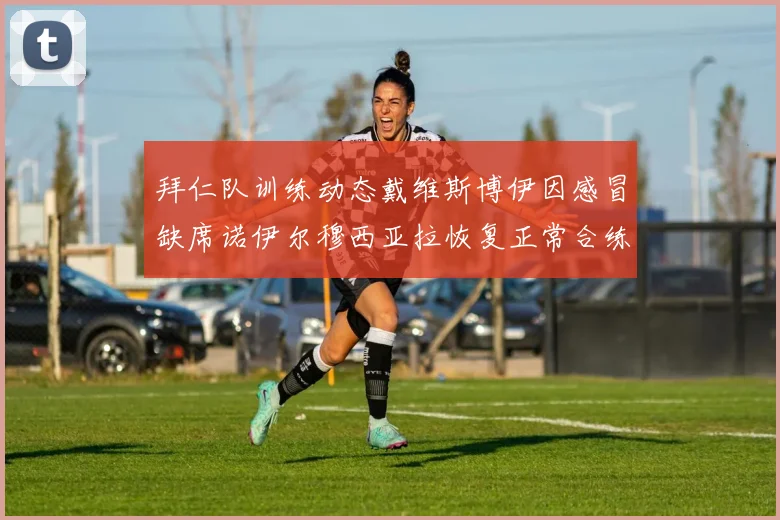 拜仁队训练动态戴维斯博伊因感冒缺席诺伊尔穆西亚拉恢复正常合练