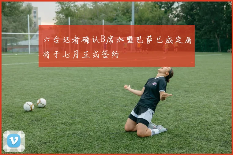 六台记者确认B席加盟巴萨已成定局将于七月正式签约
