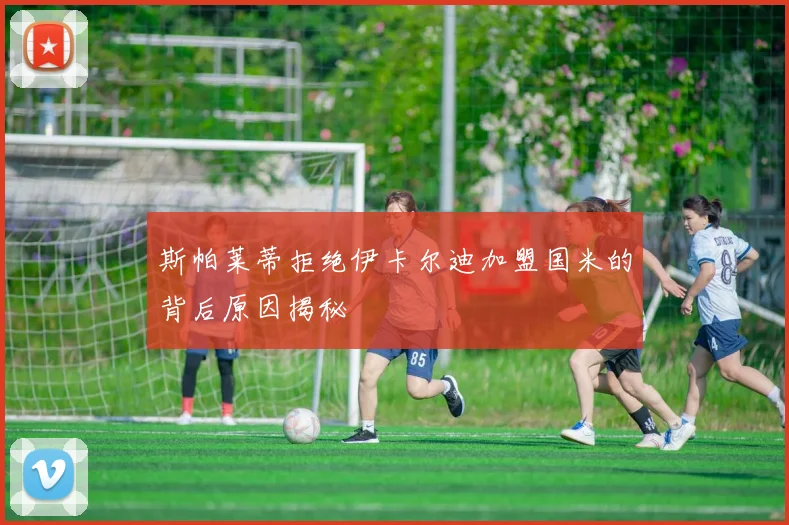 斯帕莱蒂拒绝伊卡尔迪加盟国米的背后原因揭秘