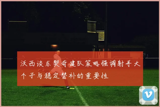 沃西谈东契奇建队策略强调射手大个子与稳定替补的重要性