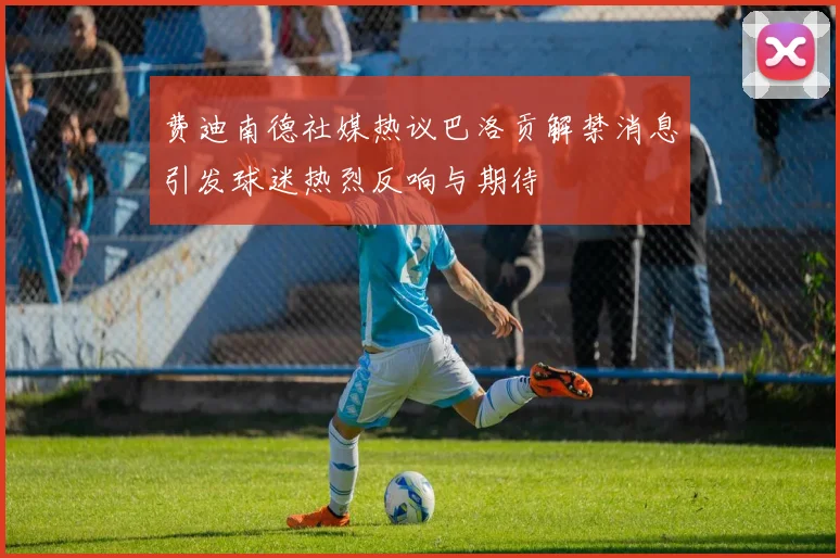 费迪南德社媒热议巴洛贡解禁消息引发球迷热烈反响与期待
