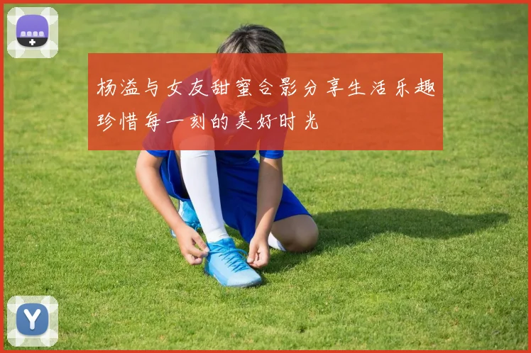 杨溢与女友甜蜜合影分享生活乐趣珍惜每一刻的美好时光