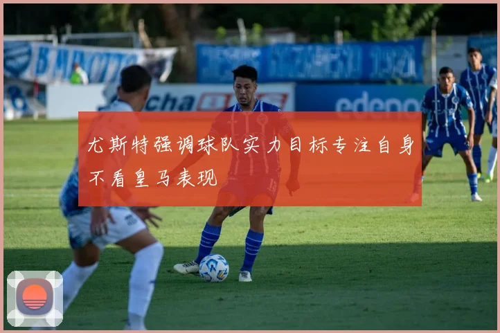 尤斯特强调球队实力目标专注自身不看皇马表现