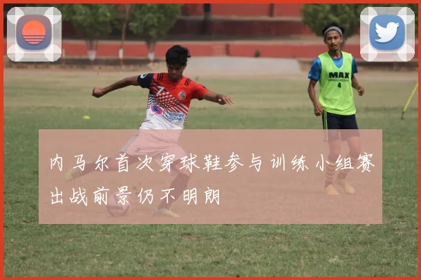 内马尔首次穿球鞋参与训练小组赛出战前景仍不明朗